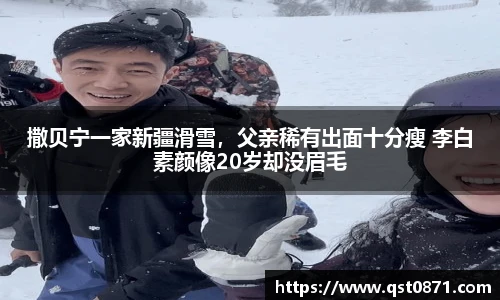 撒贝宁一家新疆滑雪，父亲稀有出面十分瘦 李白素颜像20岁却没眉毛